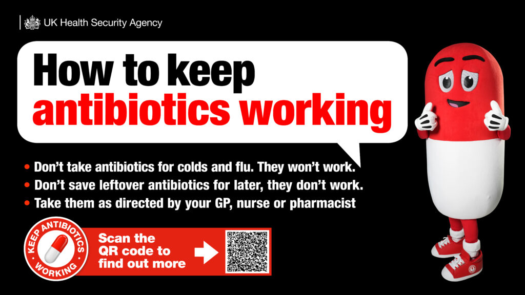How to keep antibiotics working: 1. don't take antibiotics for cold and flu. They won't work. 2. Don't save leftover antibiotics for later, they won't work. 3. Take them as directed by your GP, nurse or pharmacist.